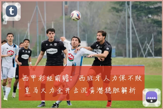 西甲彩经前瞻：西班牙人力保不败 皇马火力全开击沉黄潜稳胆解析